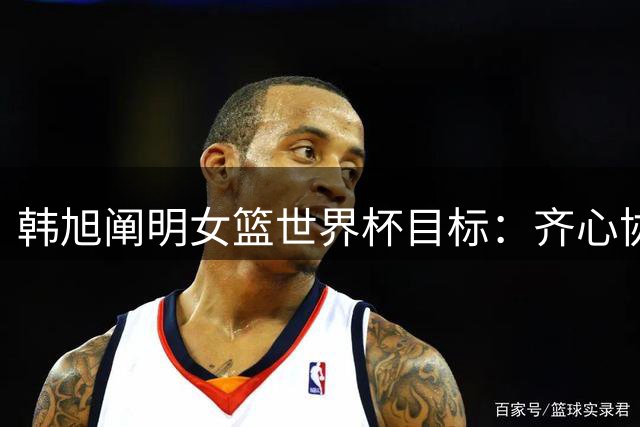 韩旭阐明女篮世界杯目标：齐心协力专注比赛